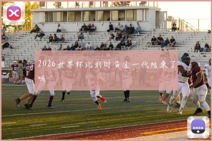 2026世界杯比利时黄金一代结束了吗